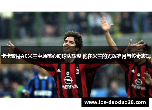 卡卡曾是AC米兰中场核心助球队辉煌 他在米兰的光辉岁月与传奇表现 卡卡曾是AC米兰中场核心助球队辉煌 他在米兰的光辉岁月与传奇表现