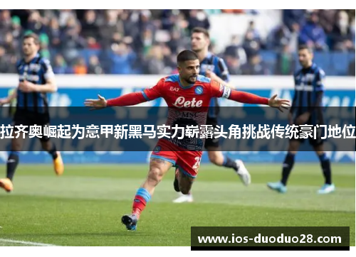 拉齐奥崛起为意甲新黑马实力崭露头角挑战传统豪门地位 拉齐奥崛起为意甲新黑马实力崭露头角挑战传统豪门地位