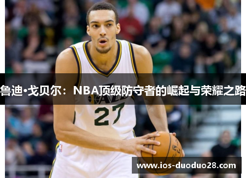 鲁迪·戈贝尔：NBA顶级防守者的崛起与荣耀之路
