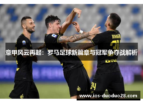 意甲风云再起:罗马足球新篇章与冠军争夺战解析 意甲风云再起:罗马足球新篇章与冠军争夺战解析