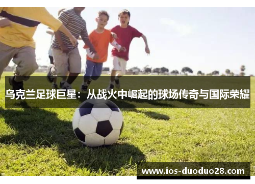 乌克兰足球巨星:从战火中崛起的球场传奇与国际荣耀 乌克兰足球巨星:从战火中崛起的球场传奇与国际荣耀