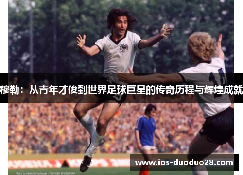穆勒:从青年才俊到世界足球巨星的传奇历程与辉煌成就 穆勒:从青年才俊到世界足球巨星的传奇历程与辉煌成就