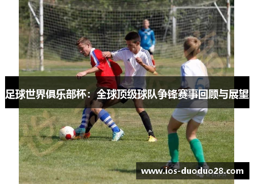 足球世界俱乐部杯:全球顶级球队争锋赛事回顾与展望 足球世界俱乐部杯:全球顶级球队争锋赛事回顾与展望