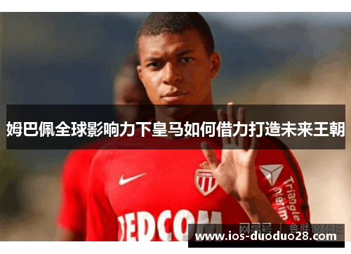 姆巴佩全球影响力下皇马如何借力打造未来王朝 姆巴佩全球影响力下皇马如何借力打造未来王朝