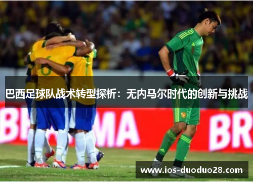 巴西足球队战术转型探析:无内马尔时代的创新与挑战 巴西足球队战术转型探析:无内马尔时代的创新与挑战