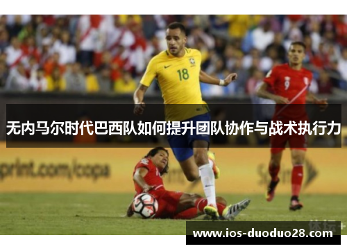 无内马尔时代巴西队如何提升团队协作与战术执行力