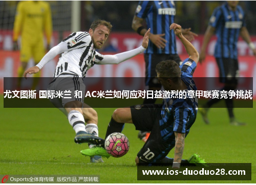尤文图斯 国际米兰 和 AC米兰如何应对日益激烈的意甲联赛竞争挑战