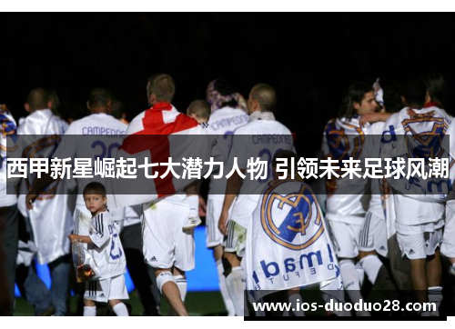 西甲新星崛起七大潜力人物 引领未来足球风潮 西甲新星崛起七大潜力人物 引领未来足球风潮