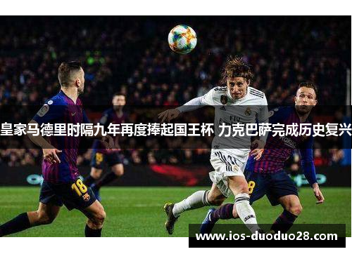 皇家马德里时隔九年再度捧起国王杯 力克巴萨完成历史复兴 皇家马德里时隔九年再度捧起国王杯 力克巴萨完成历史复兴