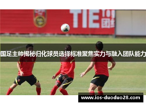 国足主帅揭秘归化球员选择标准聚焦实力与融入团队能力