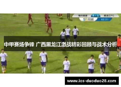 中甲赛场争锋 广西黑龙江激战精彩回顾与战术分析