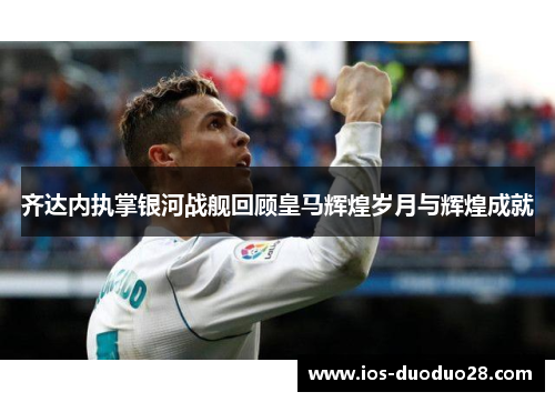 齐达内执掌银河战舰回顾皇马辉煌岁月与辉煌成就