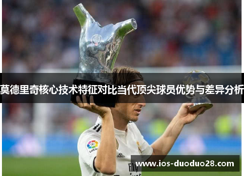 莫德里奇核心技术特征对比当代顶尖球员优势与差异分析 莫德里奇核心技术特征对比当代顶尖球员优势与差异分析