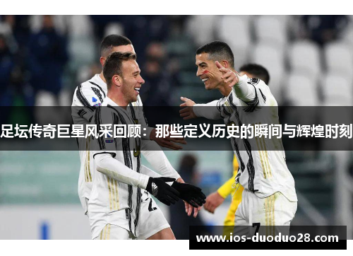 足坛传奇巨星风采回顾：那些定义历史的瞬间与辉煌时刻